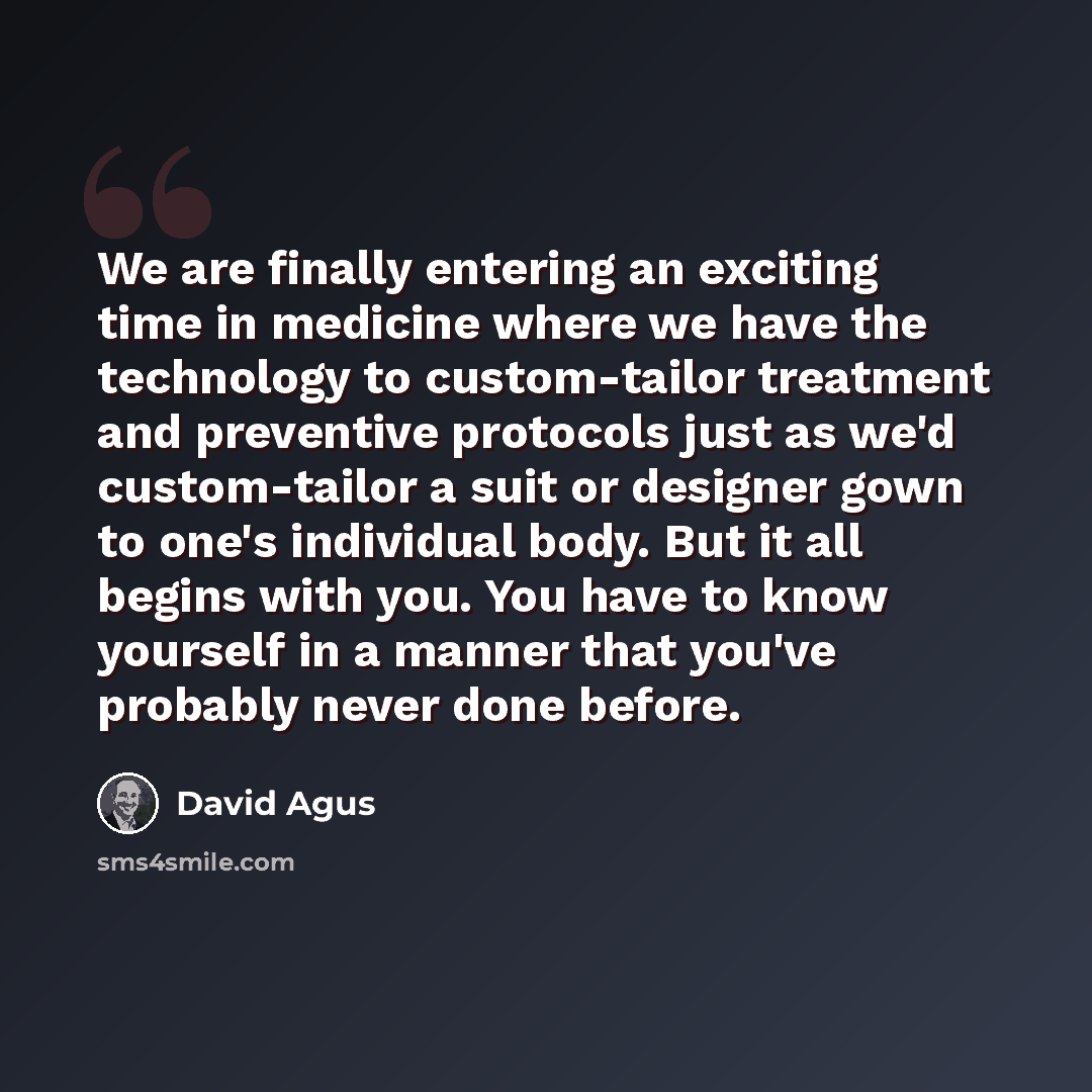 “We are finally entering an exciting time in medicine where we have the technology to custom-tailor treatment and preventive protocols just as we'd custom-tailor a suit or designer gown to one's individual body. But it all begins with you. You have to know yourself in a manner that you've probably…” quote by David Agus