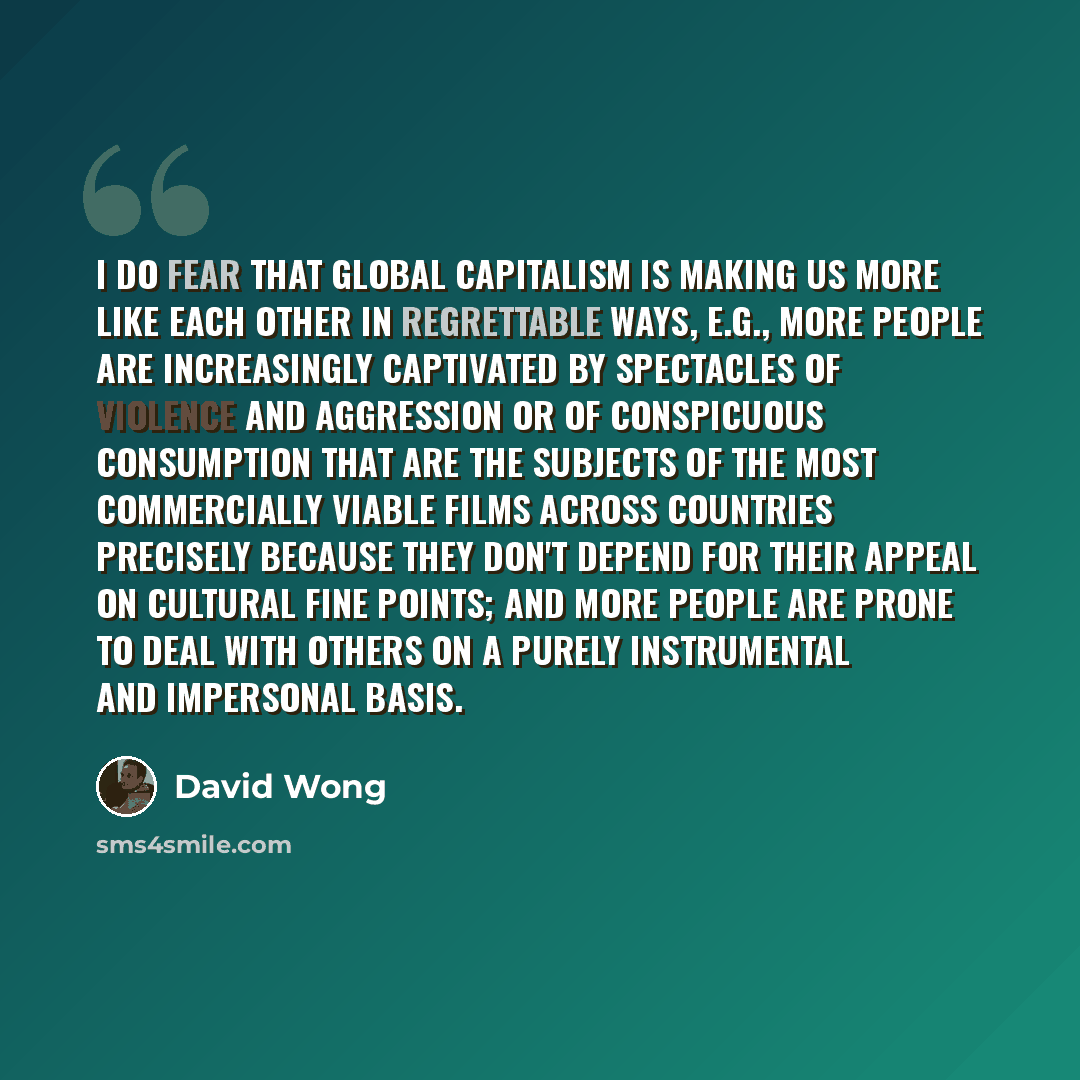“I do fear that global capitalism is making us more like each other in regrettable ways, e.g., more people are increasingly captivated by spectacles of violence and aggression or of conspicuous consumption that are the subjects of the most commercially viable films across countries precisely…” quote by David Wong