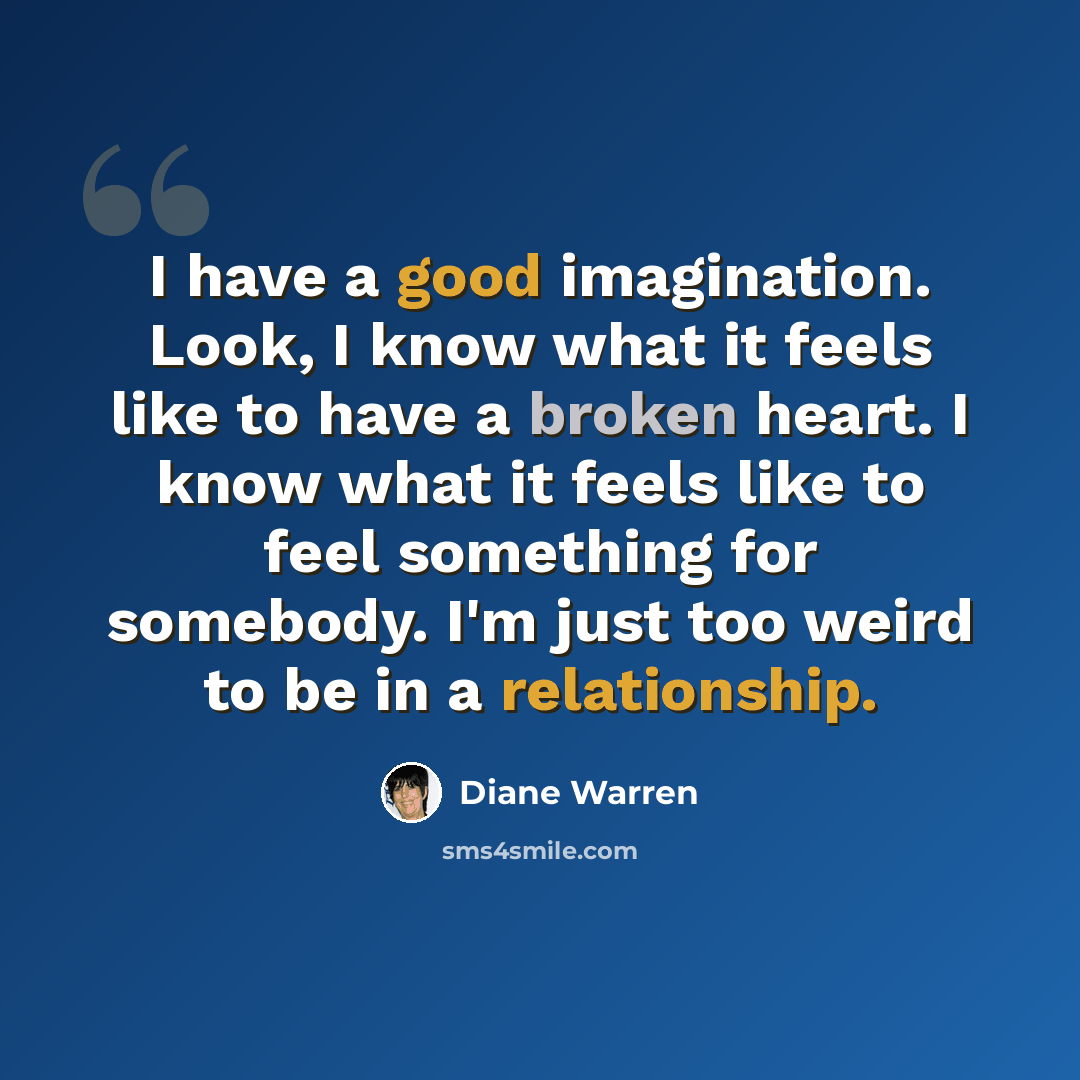 “I have a good imagination. Look, I know what it feels like to have a broken heart. I know what it feels like to feel something for somebody. I'm just too weird to be in a relationship.” quote by Diane Warren
