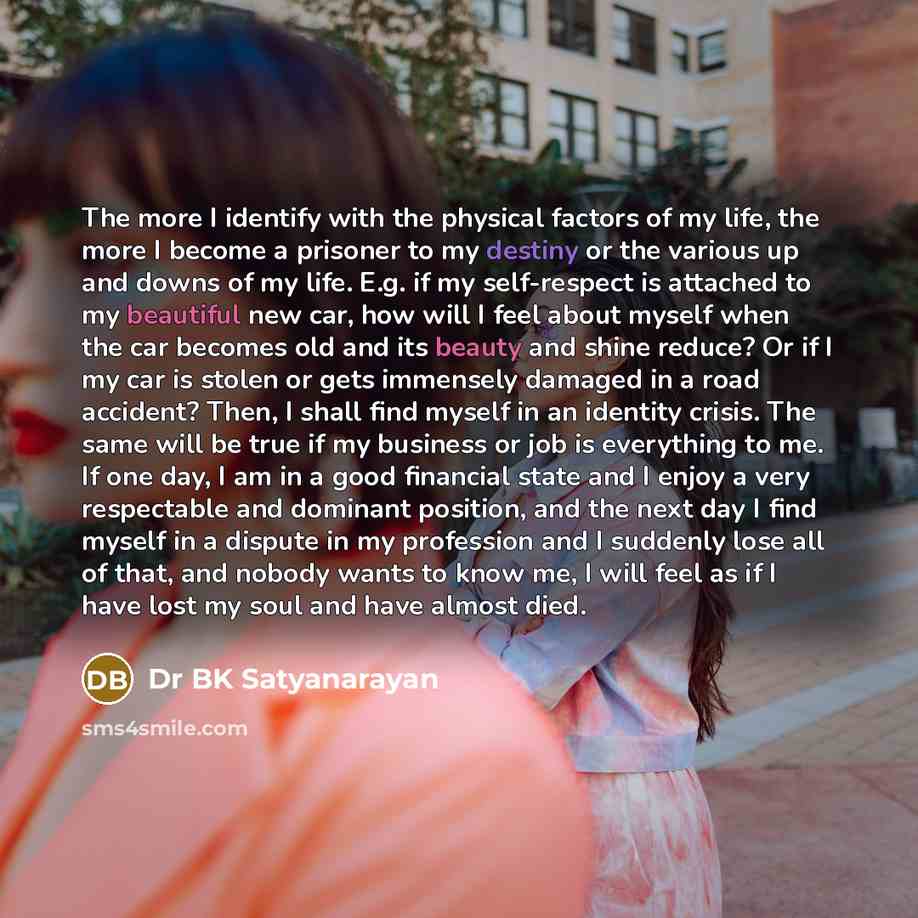 “The more I identify with the physical factors of my life, the more I become a prisoner to my destiny or the various up and downs of my life. E.g. if my self-respect is attached to my beautiful new car, how will I feel about myself when the car becomes old and its beauty and shine reduce? Or if I…” quote by Dr BK Satyanarayan