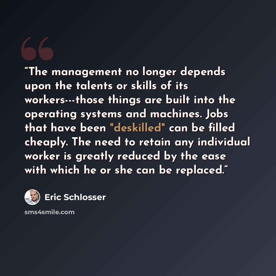 “The management no longer depends upon the talents or skills of its workers---those things are built into the operating systems and machines. Jobs that have been "deskilled" can be filled cheaply. The need to retain any individual worker is greatly reduced by the ease with which he or she can be…” quote by Eric Schlosser
