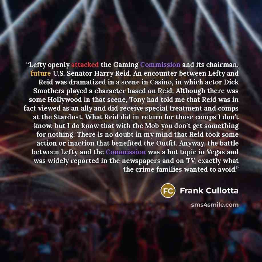“Lefty openly attacked the Gaming Commission and its chairman, future U.S. Senator Harry Reid. An encounter between Lefty and Reid was dramatized in a scene in Casino, in which actor Dick Smothers played a character based on Reid. Although there was some Hollywood in that scene, Tony had told me…” quote by Frank Cullotta