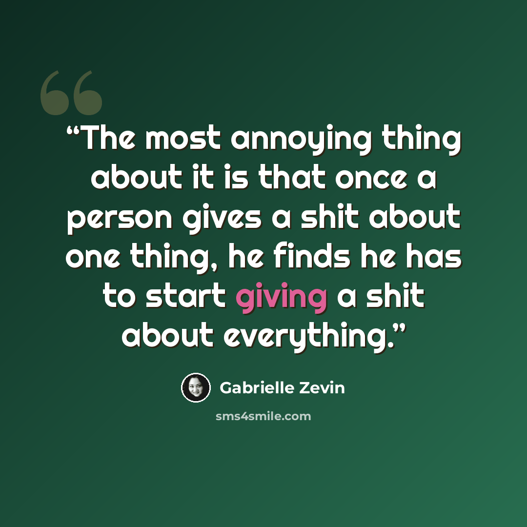 “The most annoying thing about it is that once a person gives a shit about one thing, he finds he has to start giving a shit about everything.” quote by Gabrielle Zevin