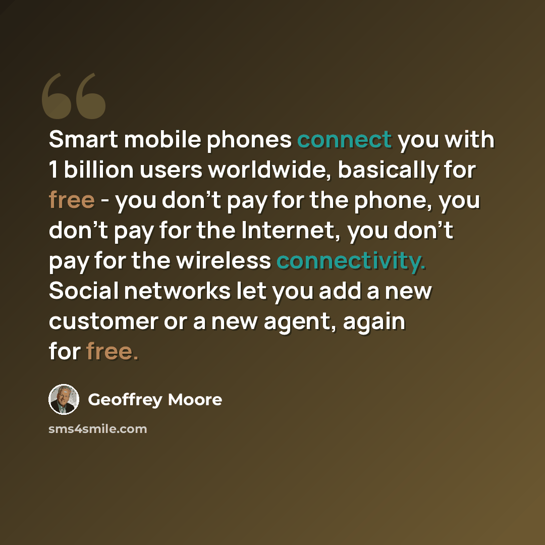 “Smart mobile phones connect you with 1 billion users worldwide, basically for free - you don't pay for the phone, you don't pay for the Internet, you don't pay for the wireless connectivity. Social networks let you add a new customer or a new agent, again for free.” quote by Geoffrey Moore