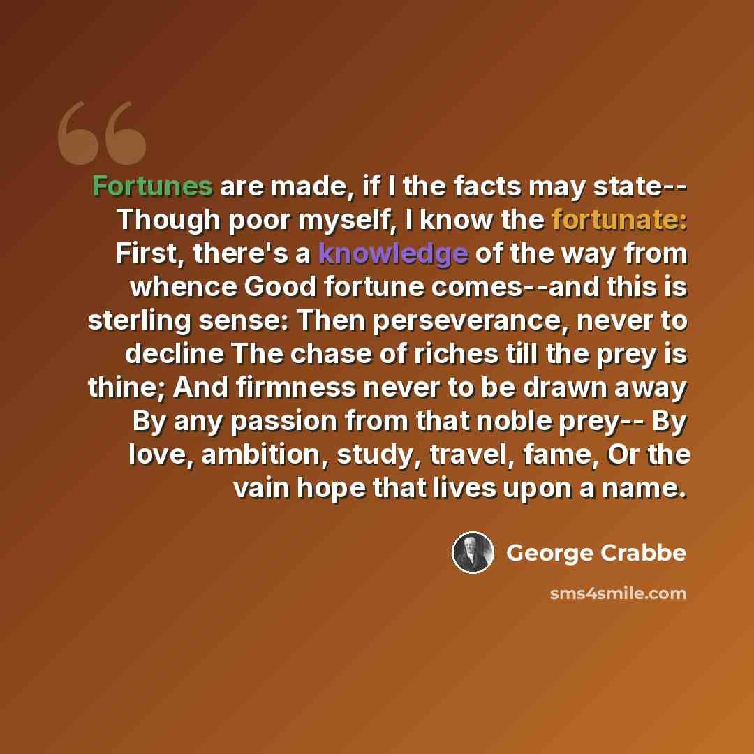 “Fortunes are made, if I the facts may state-- Though poor myself, I know the fortunate: First, there's a knowledge of the way from whence Good fortune comes--and this is sterling sense: Then perseverance, never to decline The chase of riches till the prey is thine; And firmness never to be drawn…” quote by George Crabbe
