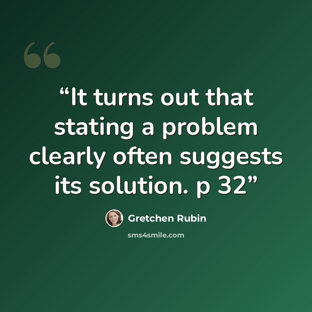 “It turns out that stating a problem clearly often suggests its solution. p 32” quote by Gretchen Rubin