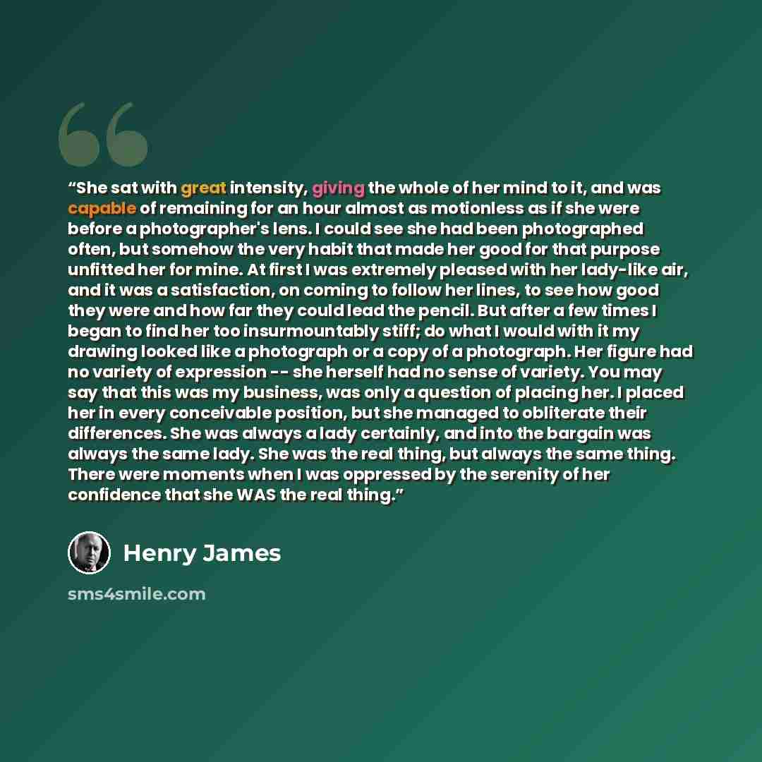 “She sat with great intensity, giving the whole of her mind to it, and was capable of remaining for an hour almost as motionless as if she were before a photographer's lens. I could see she had been photographed often, but somehow the very habit that made her good for that purpose unfitted her for…” quote by Henry James