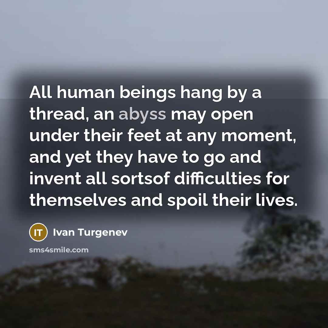 “All human beings hang by a thread, an abyss may open under their feet at any moment, and yet they have to go and invent all sortsof difficulties for themselves and spoil their lives.” quote by Ivan Turgenev