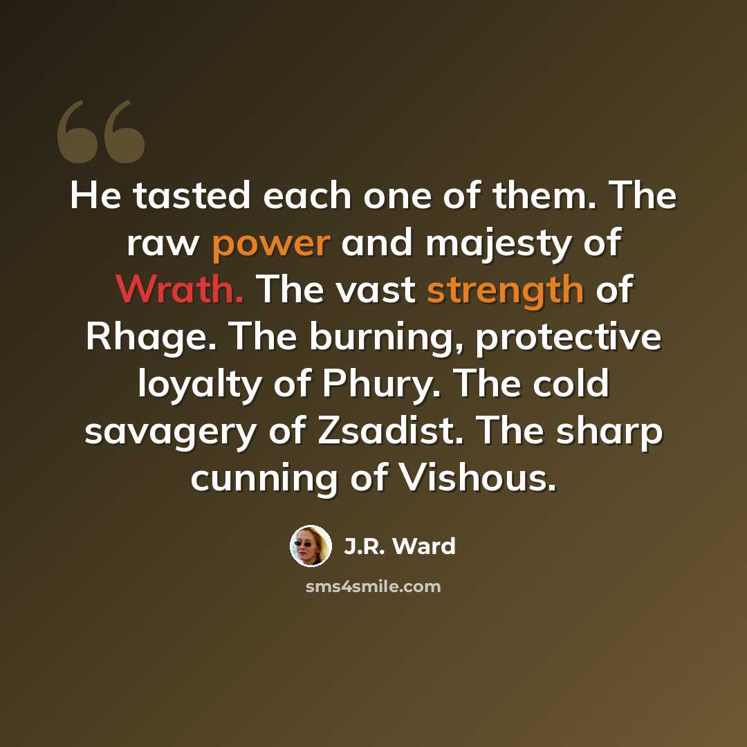 “He tasted each one of them. The raw power and majesty of Wrath. The vast strength of Rhage. The burning, protective loyalty of Phury. The cold savagery of Zsadist. The sharp cunning of Vishous.” quote by J.R. Ward