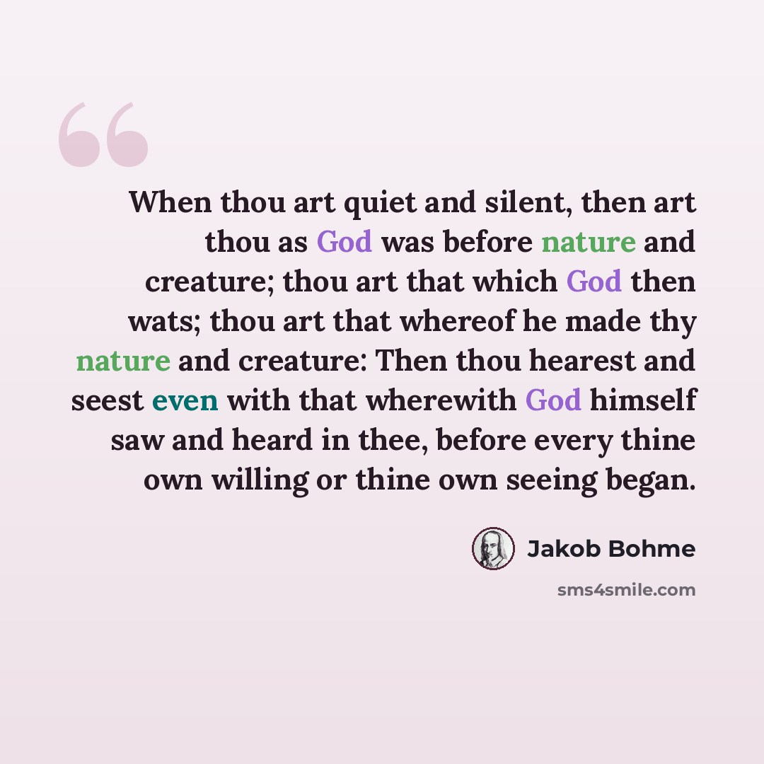 “When thou art quiet and silent, then art thou as God was before nature and creature; thou art that which God then wats; thou art that whereof he made thy nature and creature: Then thou hearest and seest even with that wherewith God himself saw and heard in thee, before every thine own willing or…” quote by Jakob Bohme