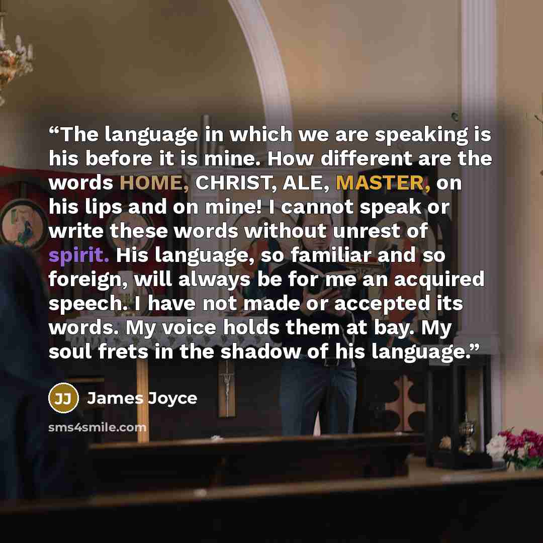 “The language in which we are speaking is his before it is mine. How different are the words HOME, CHRIST, ALE, MASTER, on his lips and on mine! I cannot speak or write these words without unrest of spirit. His language, so familiar and so foreign, will always be for me an acquired speech. I have…” quote by James Joyce