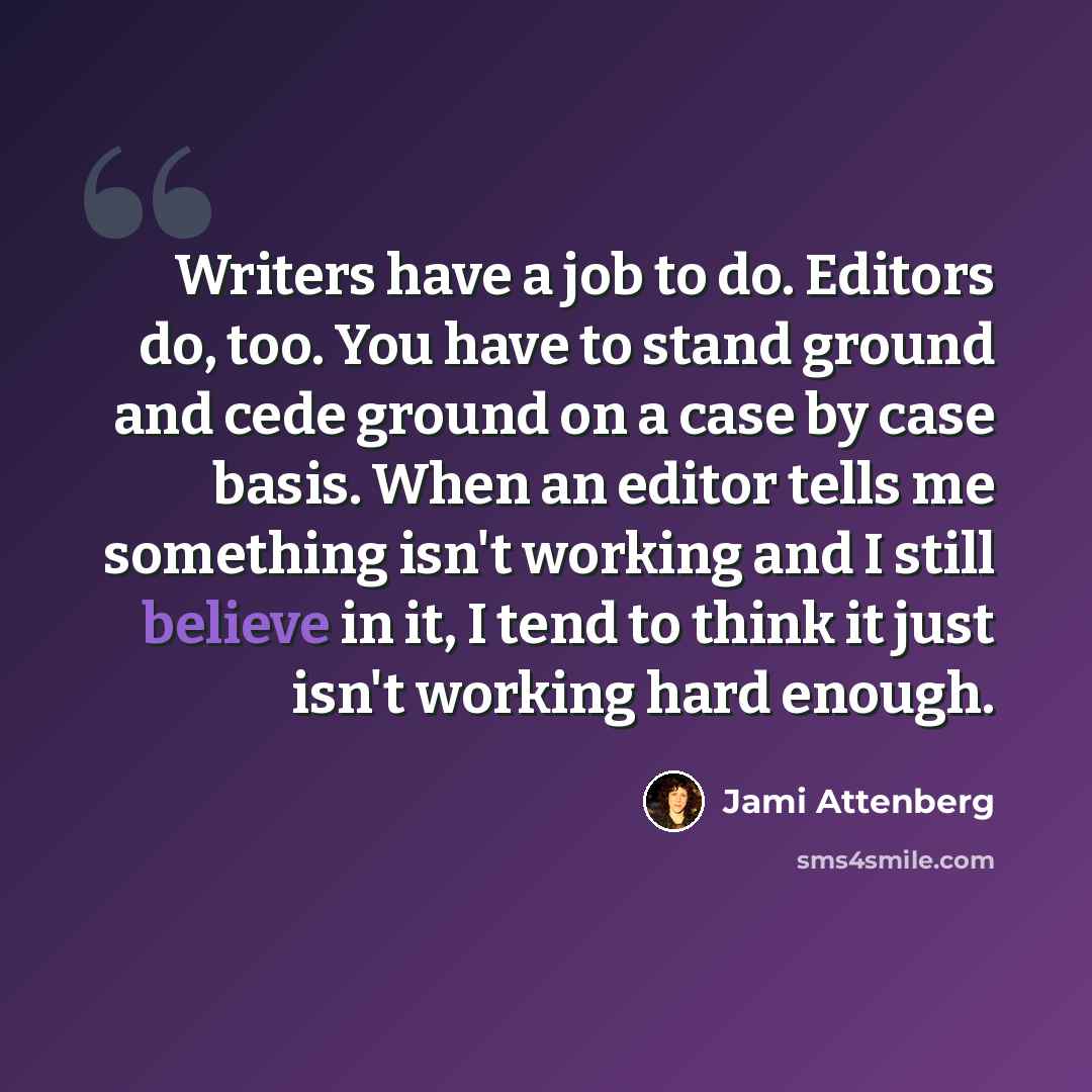 “Writers have a job to do. Editors do, too. You have to stand ground and cede ground on a case by case basis. When an editor tells me something isn't working and I still believe in it, I tend to think it just isn't working hard enough.” quote by Jami Attenberg