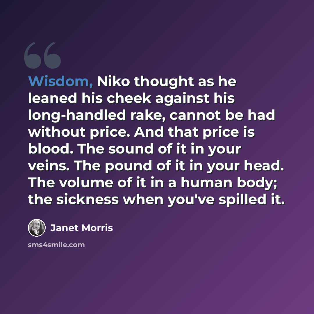 “Wisdom, Niko thought as he leaned his cheek against his long-handled rake, cannot be had without price. And that price is blood. The sound of it in your veins. The pound of it in your head. The volume of it in a human body; the sickness when you've spilled it.” quote by Janet Morris