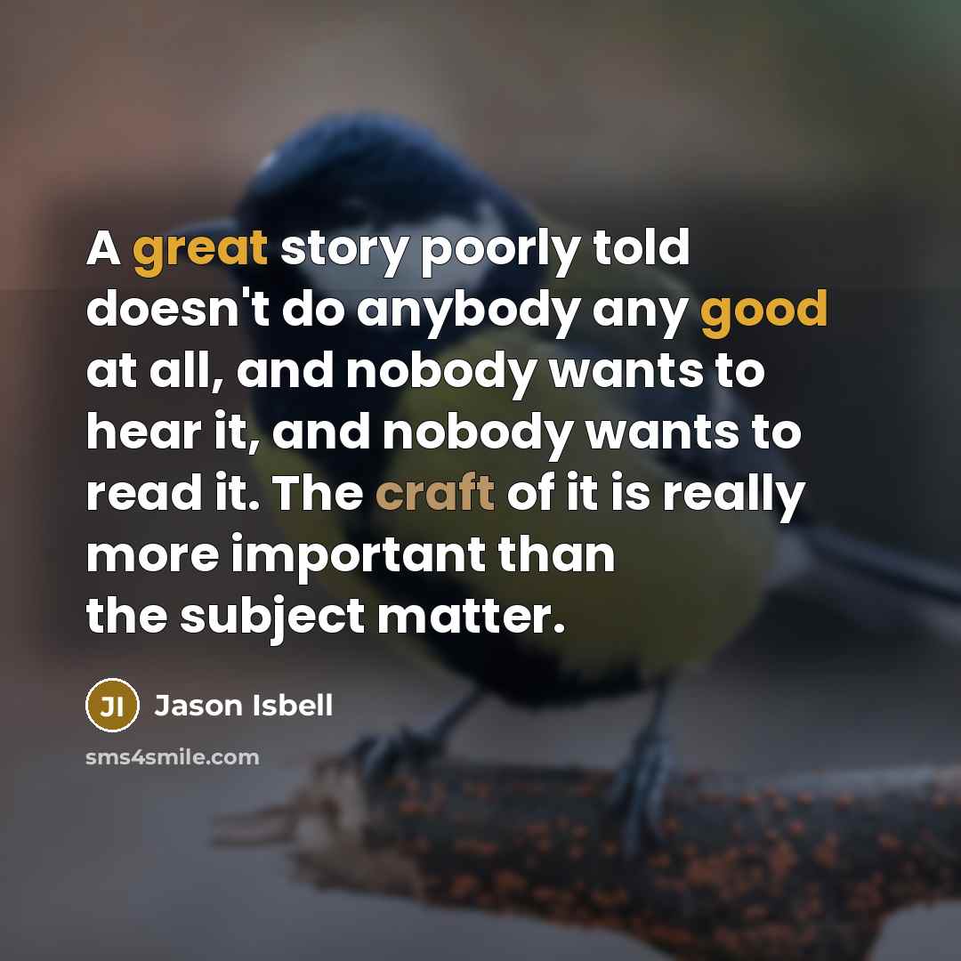 “A great story poorly told doesn't do anybody any good at all, and nobody wants to hear it, and nobody wants to read it. The craft of it is really more important than the subject matter.” quote by Jason Isbell