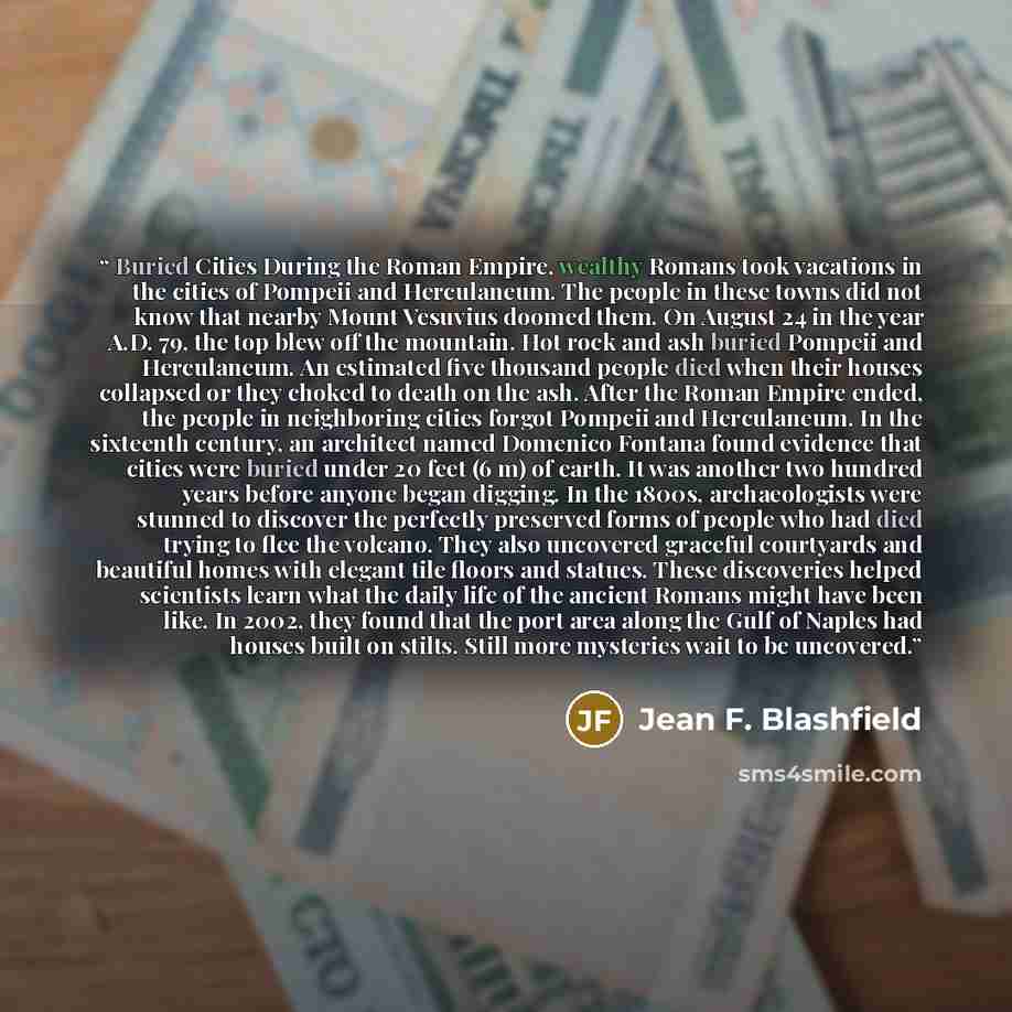 “Buried Cities During the Roman Empire, wealthy Romans took vacations in the cities of Pompeii and Herculaneum. The people in these towns did not know that nearby Mount Vesuvius doomed them. On August 24 in the year A.D. 79, the top blew off the mountain. Hot rock and ash buried Pompeii and…” quote by Jean F. Blashfield