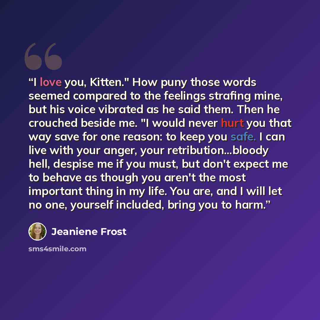 “I love you, Kitten." How puny those words seemed compared to the feelings strafing mine, but his voice vibrated as he said them. Then he crouched beside me. "I would never hurt you that way save for one reason: to keep you safe. I can live with your anger, your retribution...bloody hell, despise…” quote by Jeaniene Frost