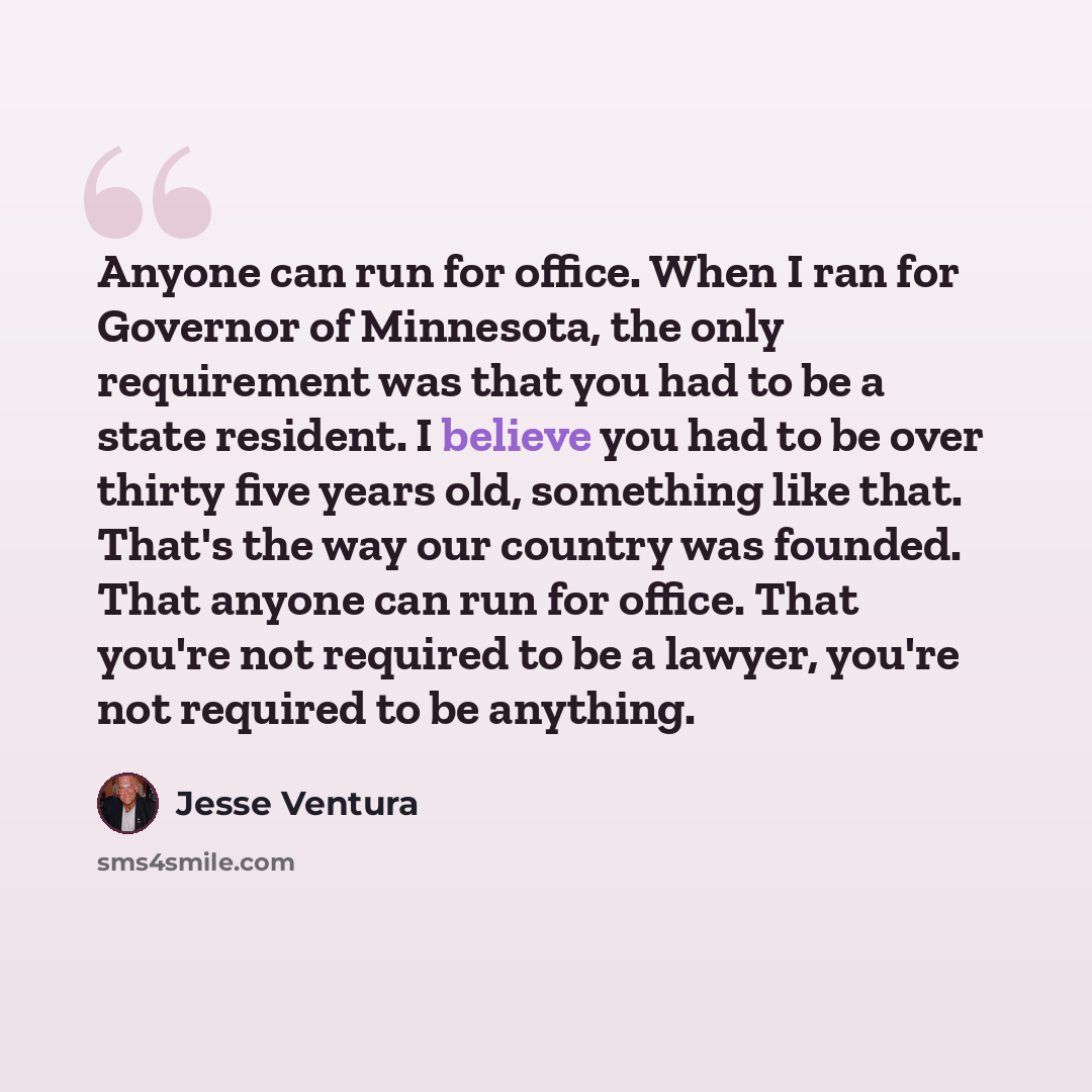 “Anyone can run for office. When I ran for Governor of Minnesota, the only requirement was that you had to be a state resident. I believe you had to be over thirty five years old, something like that. That's the way our country was founded. That anyone can run for office. That you're not required…” quote by Jesse Ventura