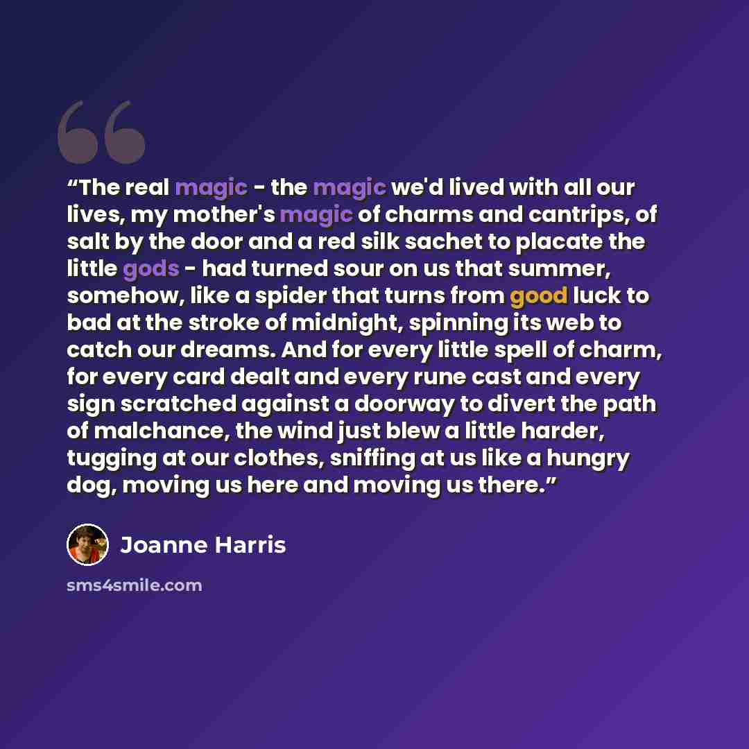 “The real magic - the magic we'd lived with all our lives, my mother's magic of charms and cantrips, of salt by the door and a red silk sachet to placate the little gods - had turned sour on us that summer, somehow, like a spider that turns from good luck to bad at the stroke of midnight, spinning…” quote by Joanne Harris