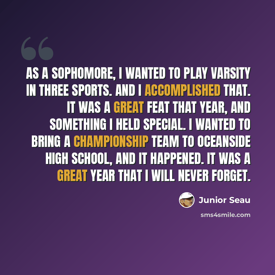 “As a sophomore, I wanted to play varsity in three sports. And I accomplished that. It was a great feat that year, and something I held special. I wanted to bring a championship team to Oceanside High School, and it happened. It was a great year that I will never forget.” quote by Junior Seau