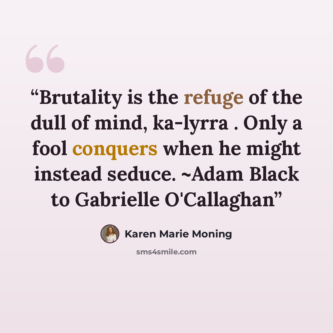 “Brutality is the refuge of the dull of mind, ka-lyrra . Only a fool conquers when he might instead seduce. ~Adam Black to Gabrielle O'Callaghan” quote by Karen Marie Moning