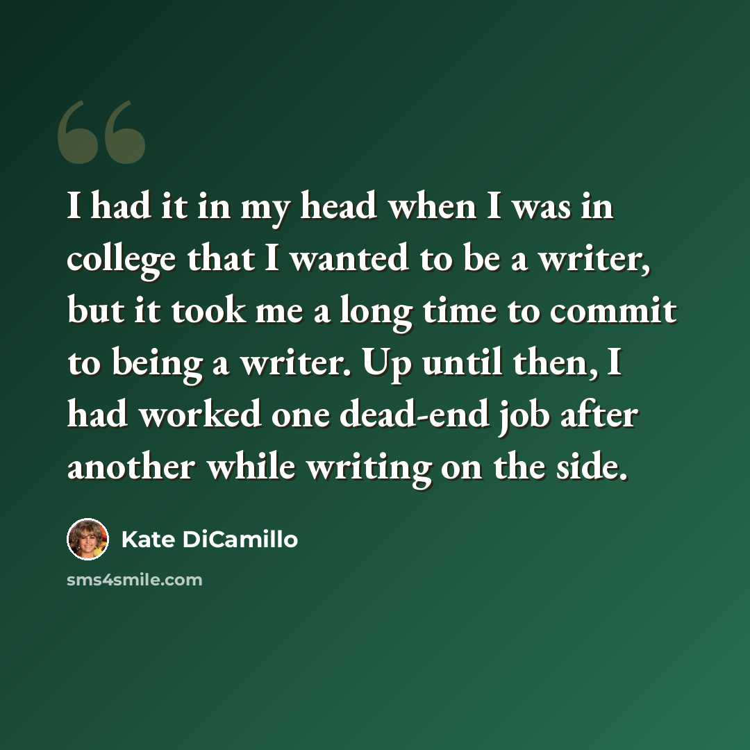 “I had it in my head when I was in college that I wanted to be a writer, but it took me a long time to commit to being a writer. Up until then, I had worked one dead-end job after another while writing on the side.” quote by Kate DiCamillo