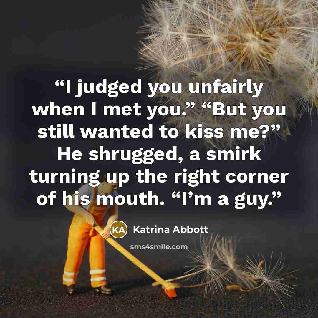 “I judged you unfairly when I met you.” “But you still wanted to kiss me?” He shrugged, a smirk turning up the right corner of his mouth. “I’m a guy.” quote by Katrina Abbott