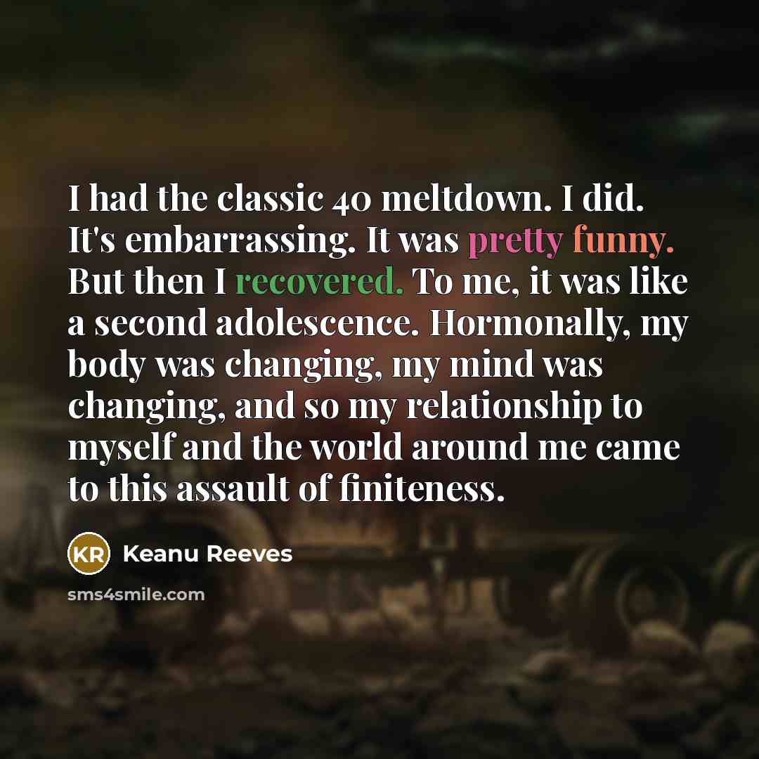 “I had the classic 40 meltdown. I did. It's embarrassing. It was pretty funny. But then I recovered. To me, it was like a second adolescence. Hormonally, my body was changing, my mind was changing, and so my relationship to myself and the world around me came to this assault of finiteness.” quote by Keanu Reeves