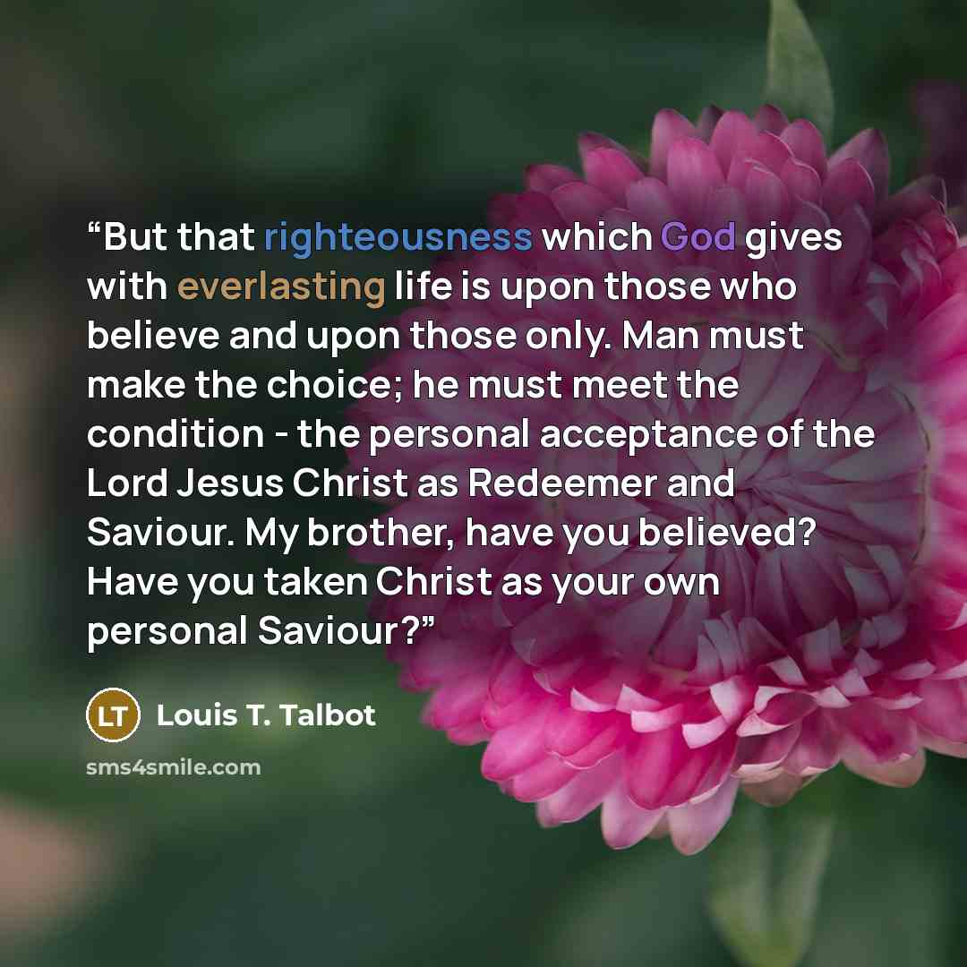 “But that righteousness which God gives with everlasting life is upon those who believe and upon those only. Man must make the choice; he must meet the condition - the personal acceptance of the Lord Jesus Christ as Redeemer and Saviour. My brother, have you believed? Have you taken Christ as your…” quote by Louis T. Talbot