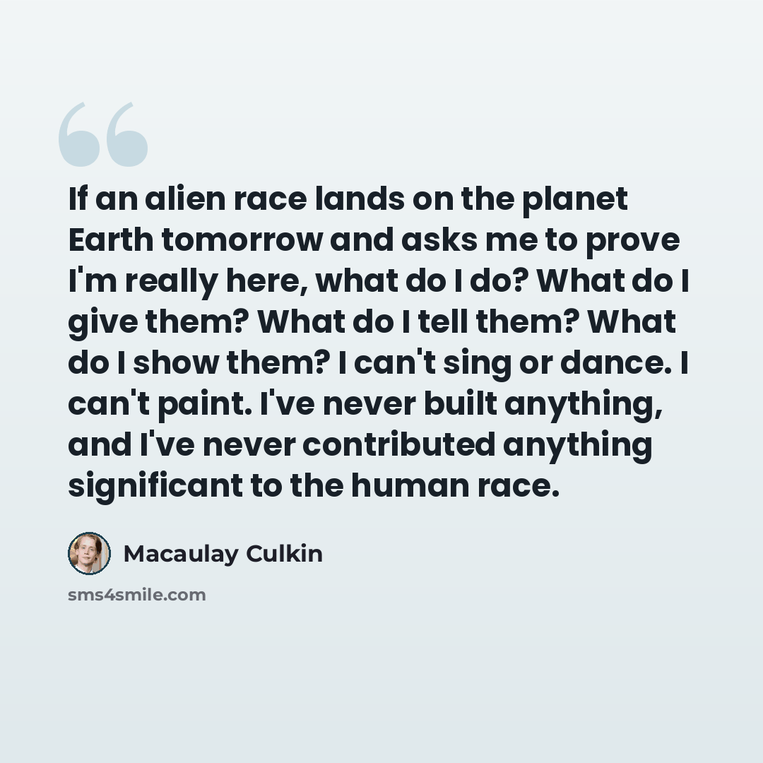 “If an alien race lands on the planet Earth tomorrow and asks me to prove I'm really here, what do I do? What do I give them? What do I tell them? What do I show them? I can't sing or dance. I can't paint. I've never built anything, and I've never contributed anything significant to the human race.” quote by Macaulay Culkin