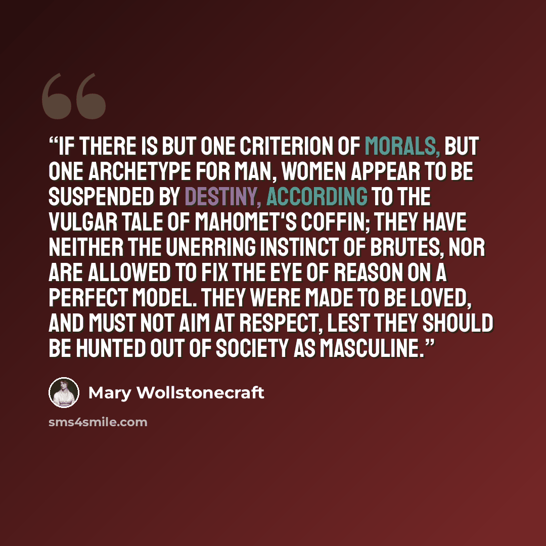 “If there is but one criterion of morals, but one archetype for man, women appear to be suspended by destiny, according to the vulgar tale of Mahomet's coffin; they have neither the unerring instinct of brutes, nor are allowed to fix the eye of reason on a perfect model. They were made to be loved…” quote by Mary Wollstonecraft