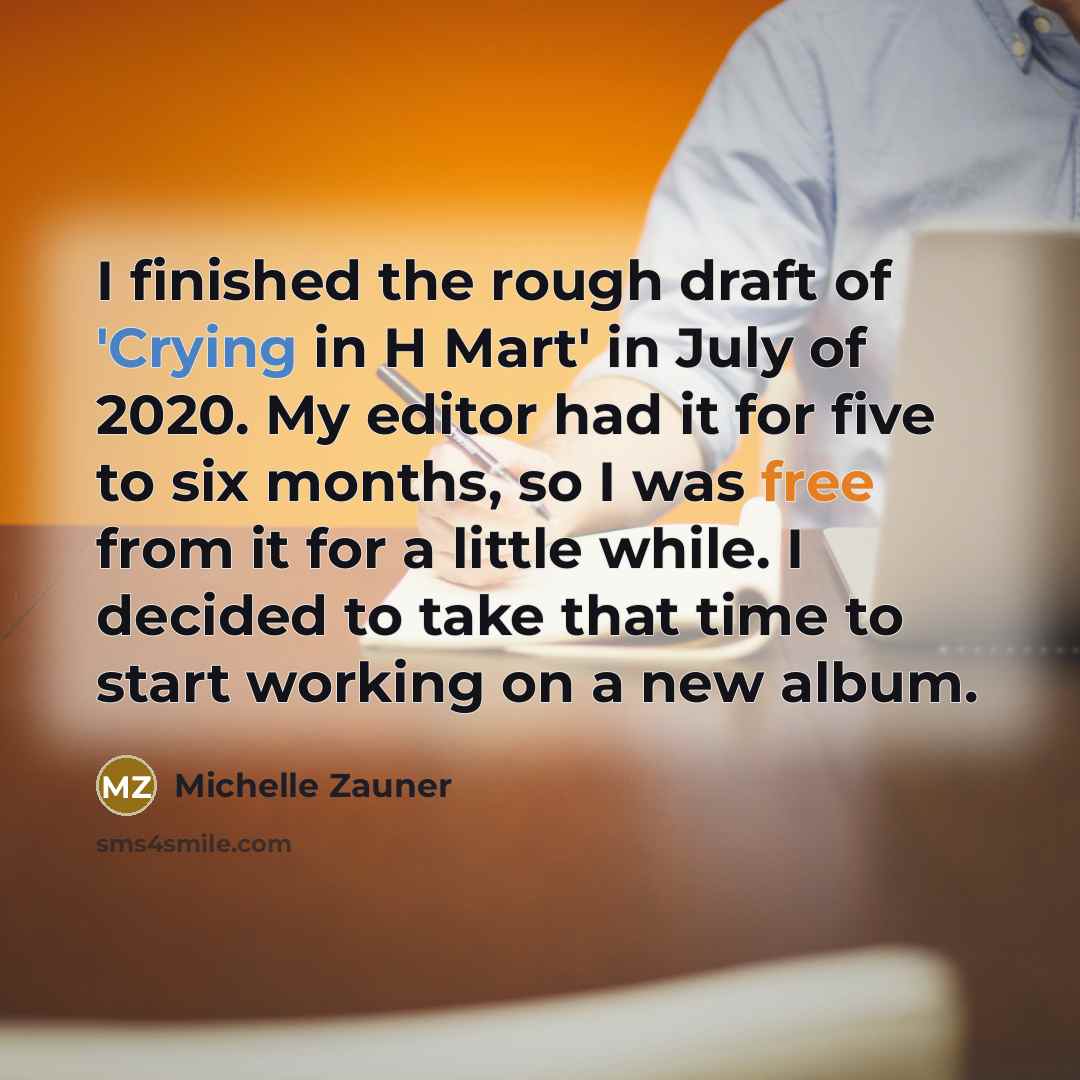 “I finished the rough draft of 'Crying in H Mart' in July of 2020. My editor had it for five to six months, so I was free from it for a little while. I decided to take that time to start working on a new album.” quote by Michelle Zauner