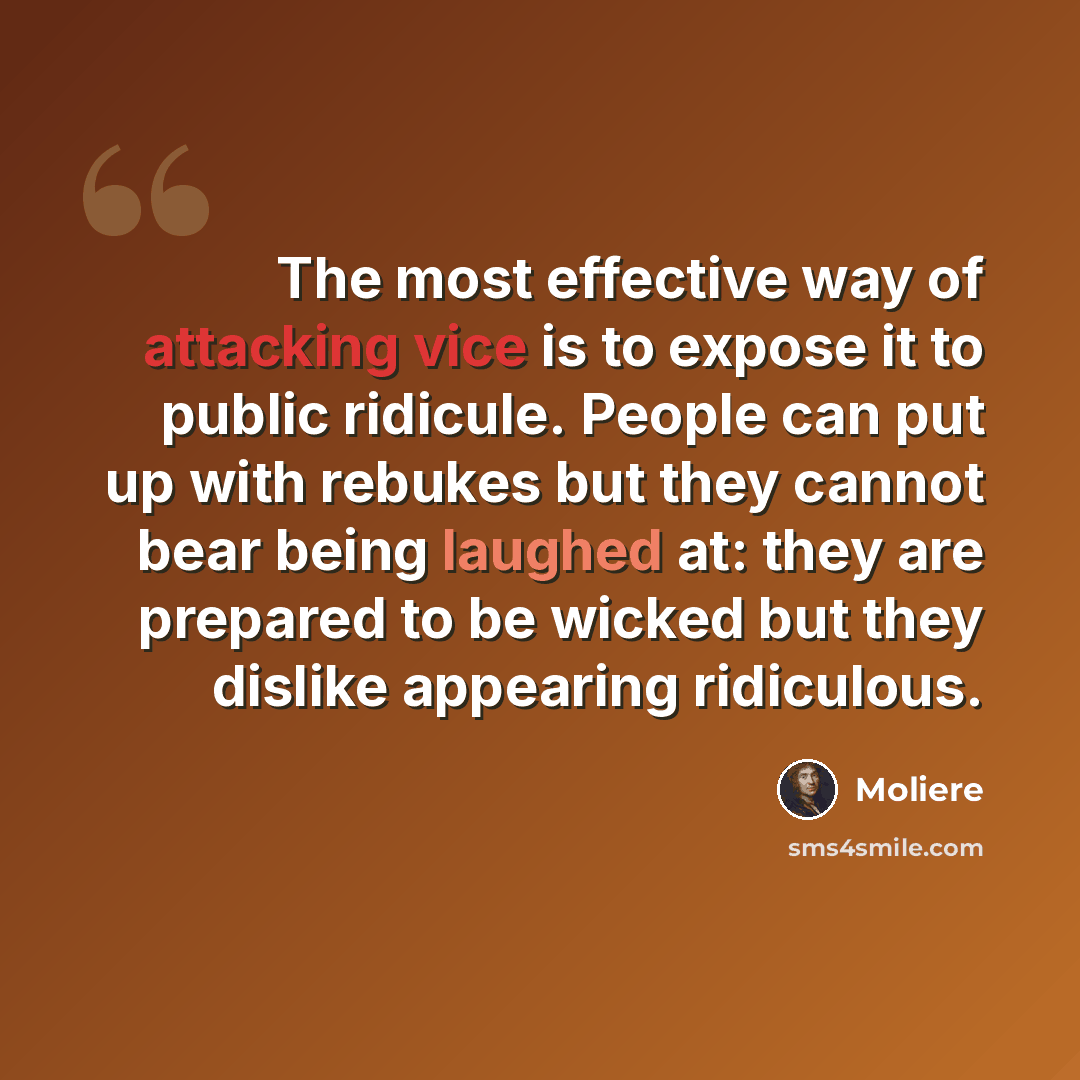 “The most effective way of attacking vice is to expose it to public ridicule. People can put up with rebukes but they cannot bear being laughed at: they are prepared to be wicked but they dislike appearing ridiculous.” quote by Moliere