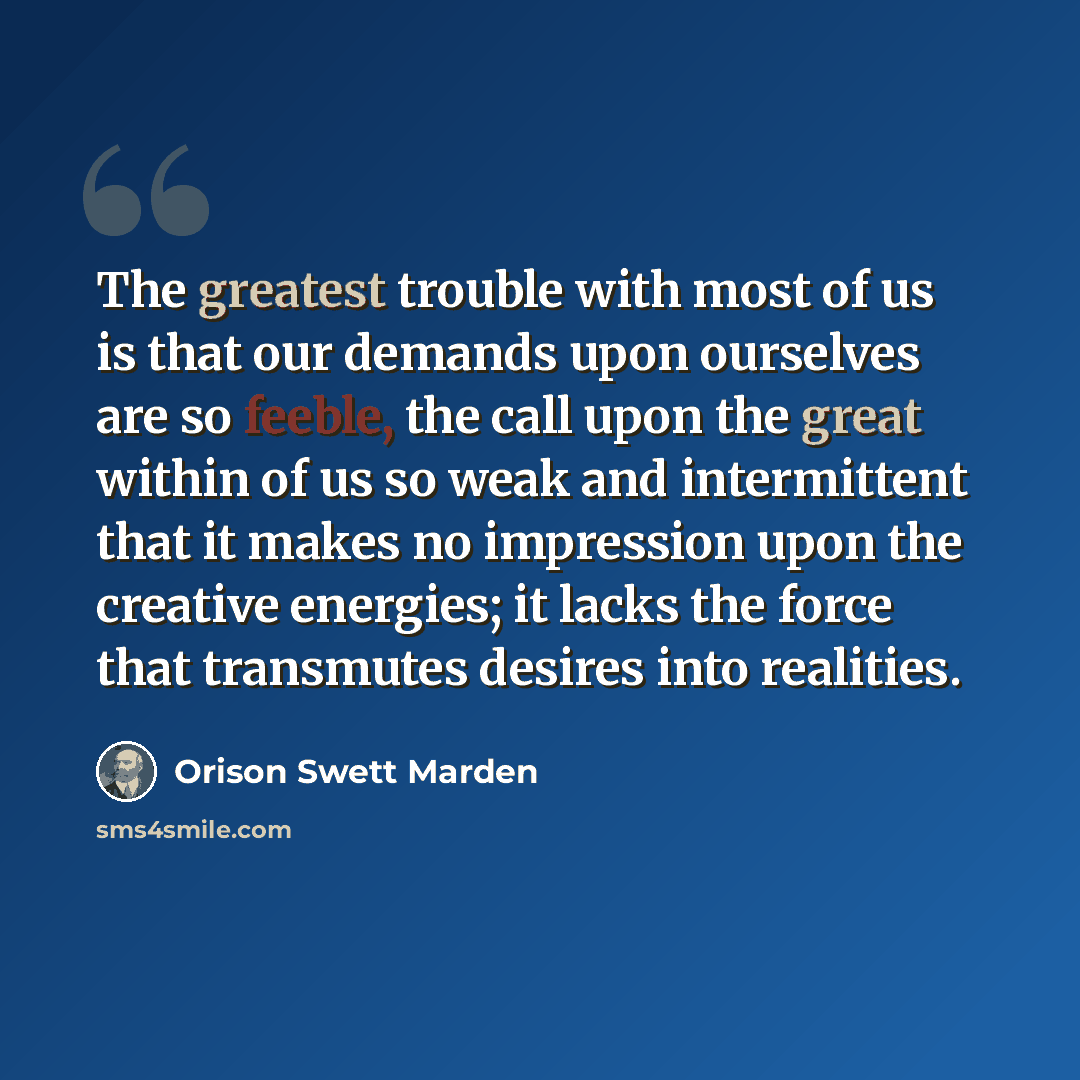 “The greatest trouble with most of us is that our demands upon ourselves are so feeble, the call upon the great within of us so weak and intermittent that it makes no impression upon the creative energies; it lacks the force that transmutes desires into realities.” quote by Orison Swett Marden