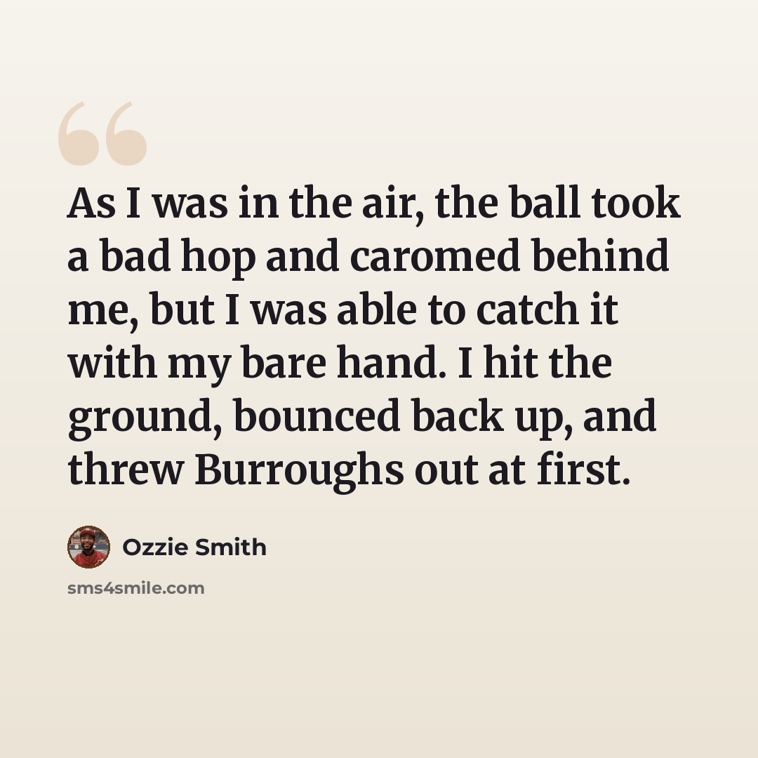 “As I was in the air, the ball took a bad hop and caromed behind me, but I was able to catch it with my bare hand. I hit the ground, bounced back up, and threw Burroughs out at first.” quote by Ozzie Smith