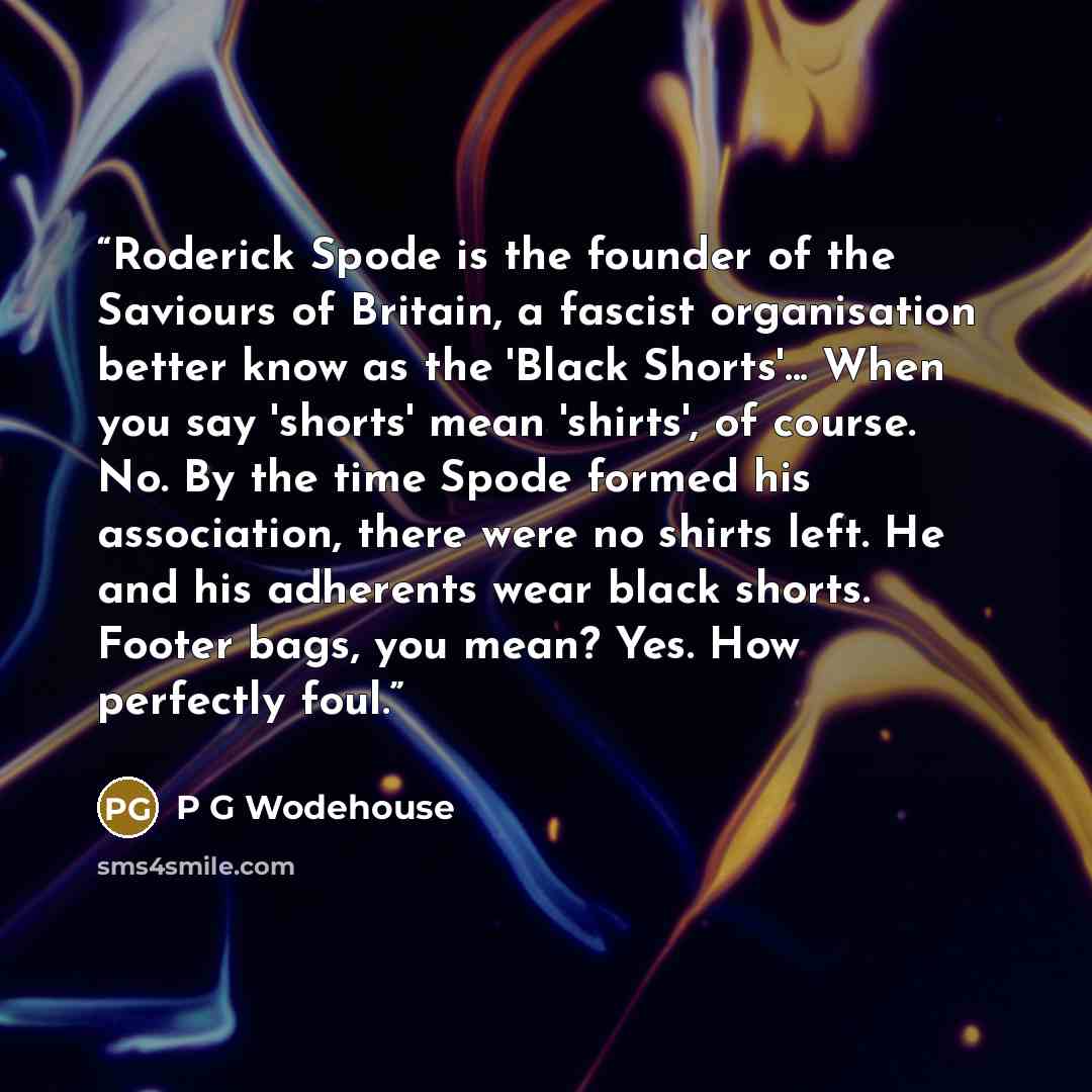 “Roderick Spode is the founder of the Saviours of Britain, a fascist organisation better know as the 'Black Shorts'... When you say 'shorts' mean 'shirts', of course. No. By the time Spode formed his association, there were no shirts left. He and his adherents wear black shorts. Footer bags, you…” quote by P G Wodehouse