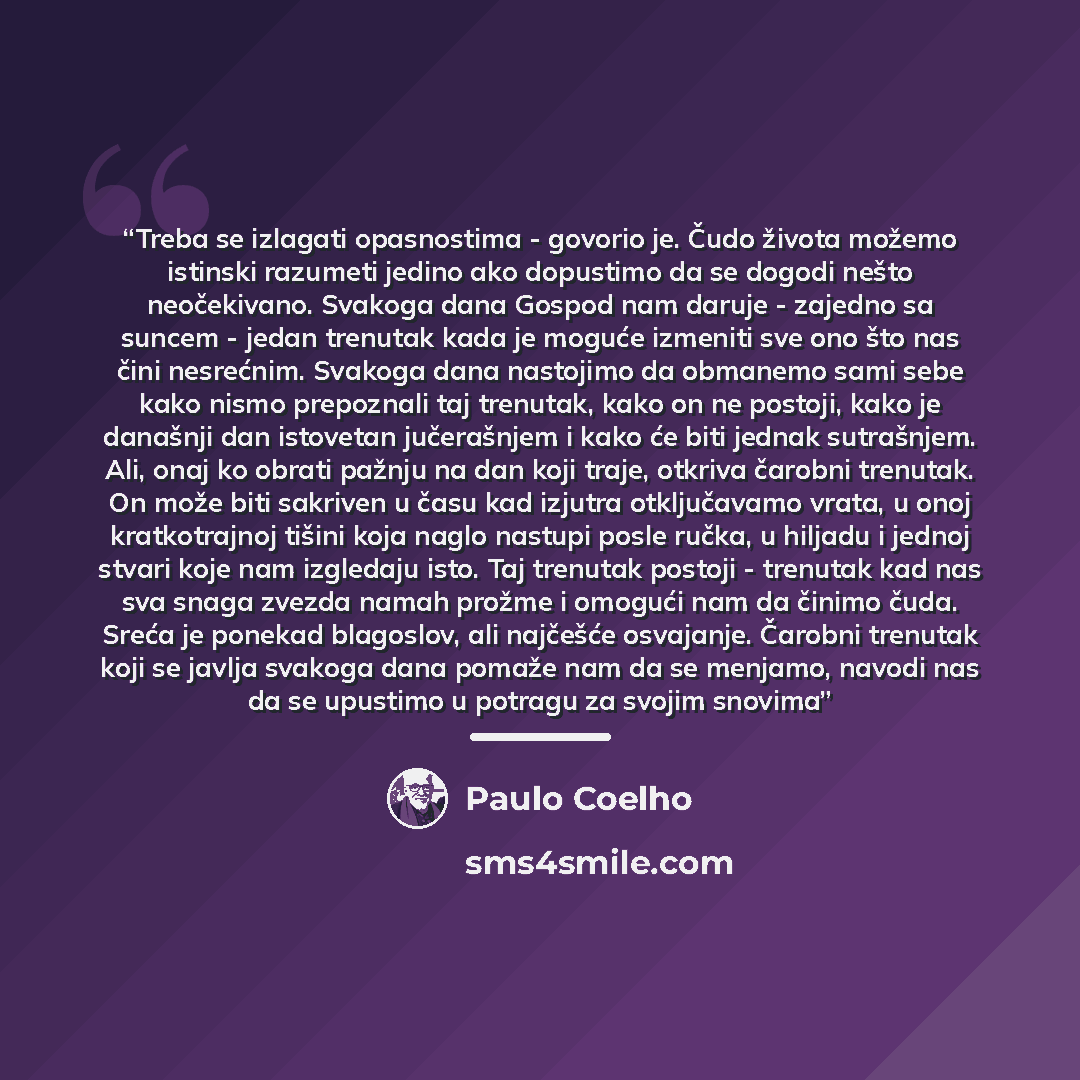 “Treba se izlagati opasnostima - govorio je. Čudo života možemo istinski razumeti jedino ako dopustimo da se dogodi nešto neočekivano. Svakoga dana Gospod nam daruje - zajedno sa suncem - jedan trenutak kada je moguće izmeniti sve ono što nas čini nesrećnim. Svakoga dana nastojimo da obmanemo sami…” quote by Paulo Coelho