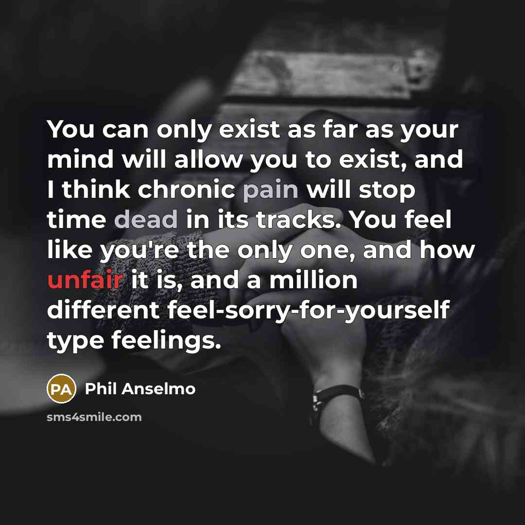 “You can only exist as far as your mind will allow you to exist, and I think chronic pain will stop time dead in its tracks. You feel like you're the only one, and how unfair it is, and a million different feel-sorry-for-yourself type feelings.” quote by Phil Anselmo