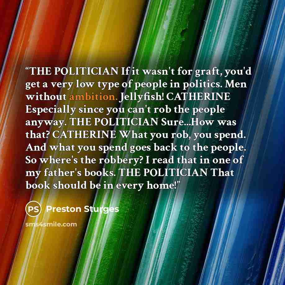“THE POLITICIAN If it wasn't for graft, you'd get a very low type of people in politics. Men without ambition. Jellyfish! CATHERINE Especially since you can't rob the people anyway. THE POLITICIAN Sure...How was that? CATHERINE What you rob, you spend. And what you spend goes back to the people. So…” quote by Preston Sturges