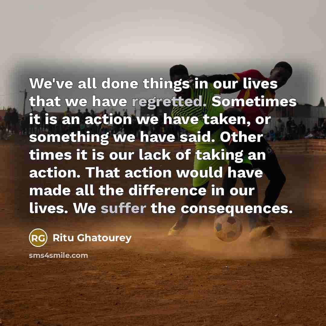 “We've all done things in our lives that we have regretted. Sometimes it is an action we have taken, or something we have said. Other times it is our lack of taking an action. That action would have made all the difference in our lives. We suffer the consequences.” quote by Ritu Ghatourey