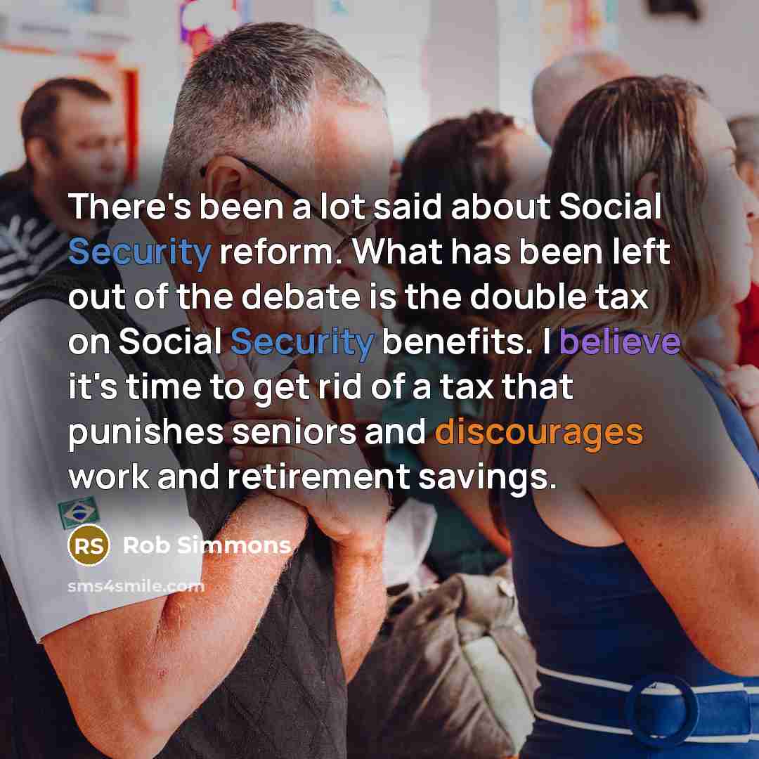 “There's been a lot said about Social Security reform. What has been left out of the debate is the double tax on Social Security benefits. I believe it's time to get rid of a tax that punishes seniors and discourages work and retirement savings.” quote by Rob Simmons
