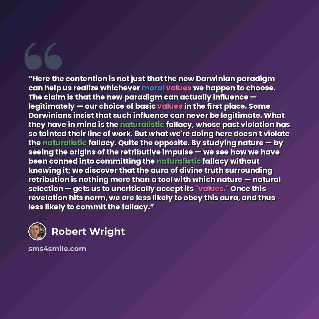 “Here the contention is not just that the new Darwinian paradigm can help us realize whichever moral values we happen to choose. The claim is that the new paradigm can actually influence — legitimately — our choice of basic values in the first place. Some Darwinians insist that such influence can…” quote by Robert Wright