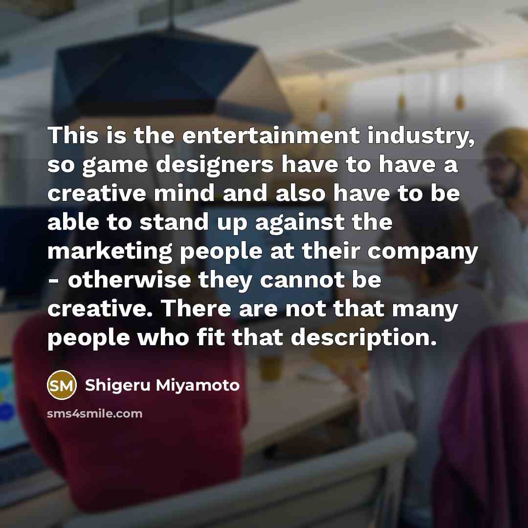 “This is the entertainment industry, so game designers have to have a creative mind and also have to be able to stand up against the marketing people at their company - otherwise they cannot be creative. There are not that many people who fit that description.” quote by Shigeru Miyamoto