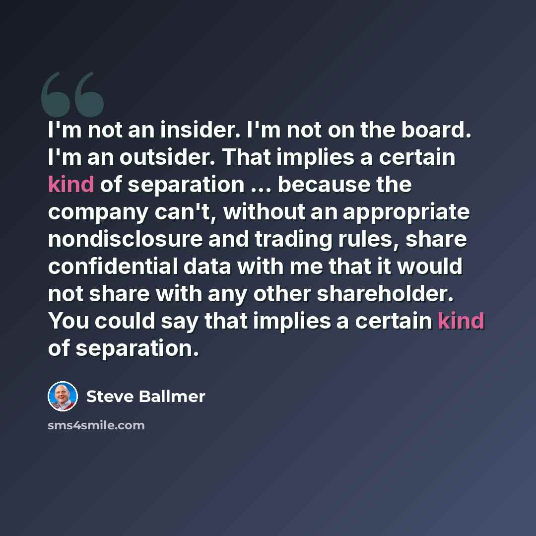 “I'm not an insider. I'm not on the board. I'm an outsider. That implies a certain kind of separation ... because the company can't, without an appropriate nondisclosure and trading rules, share confidential data with me that it would not share with any other shareholder. You could say that implies…” quote by Steve Ballmer