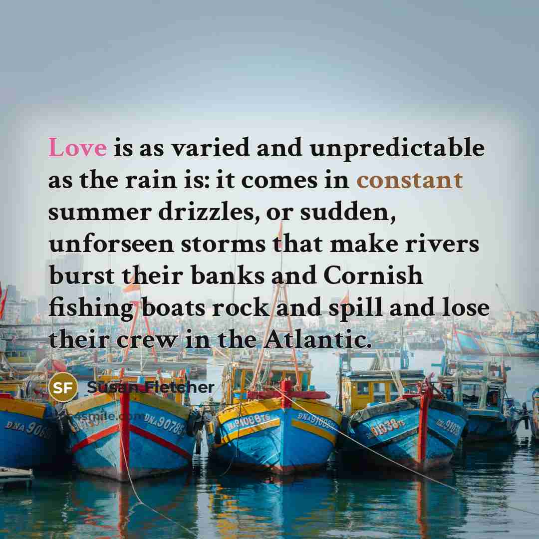 “Love is as varied and unpredictable as the rain is: it comes in constant summer drizzles, or sudden, unforseen storms that make rivers burst their banks and Cornish fishing boats rock and spill and lose their crew in the Atlantic.” quote by Susan Fletcher