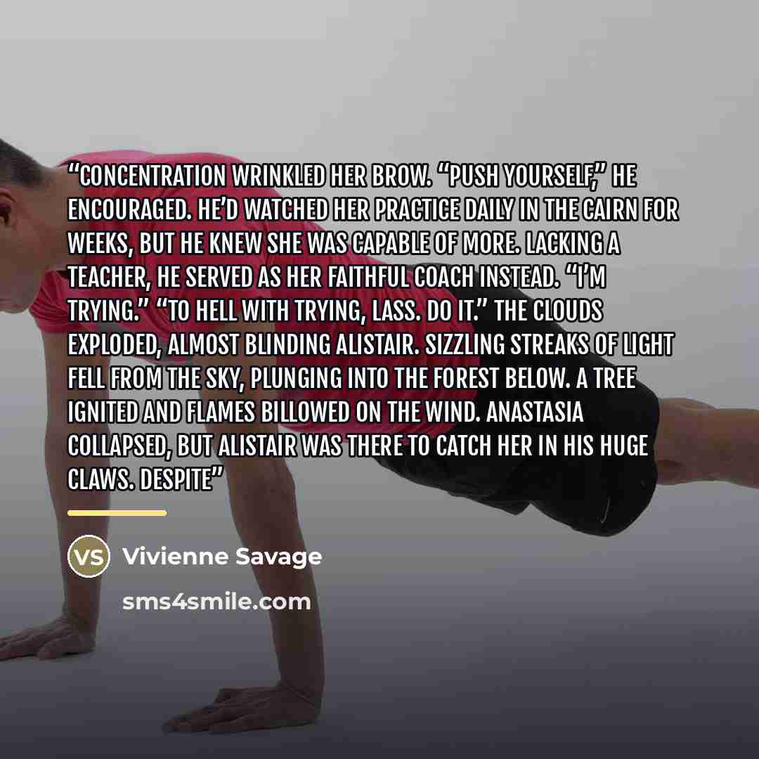 “Concentration wrinkled her brow. “Push yourself,” he encouraged. He’d watched her practice daily in the cairn for weeks, but he knew she was capable of more. Lacking a teacher, he served as her faithful coach instead. “I’m trying.” “To hell with trying, lass. Do it.” The clouds exploded, almost…” quote by Vivienne Savage