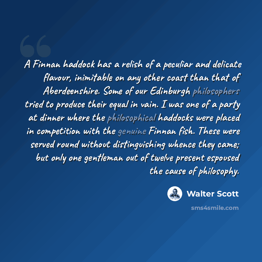 “A Finnan haddock has a relish of a peculiar and delicate flavour, inimitable on any other coast than that of Aberdeenshire. Some of our Edinburgh philosophers tried to produce their equal in vain. I was one of a party at dinner where the philosophical haddocks were placed in competition with the…” quote by Walter Scott