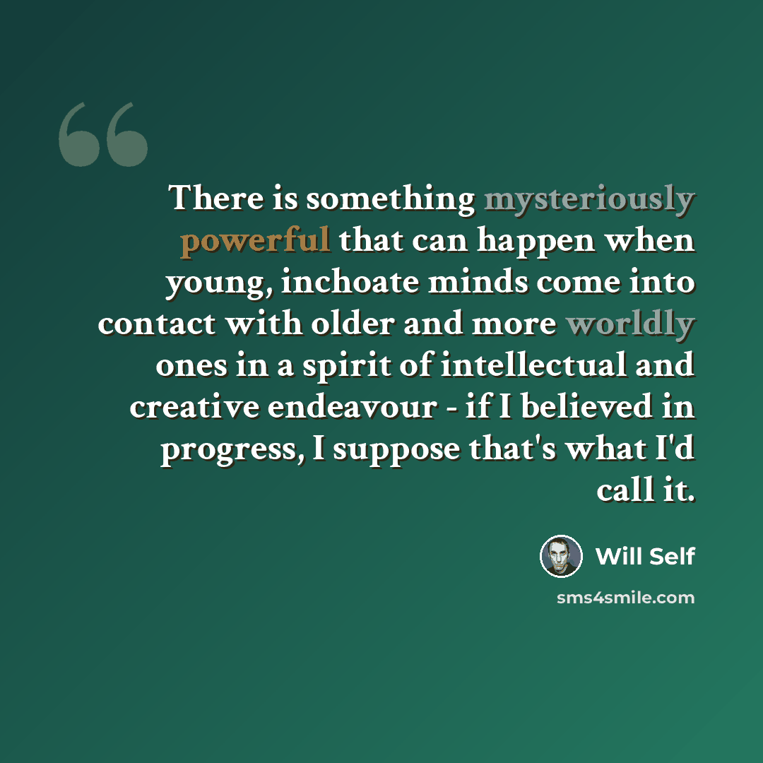 “There is something mysteriously powerful that can happen when young, inchoate minds come into contact with older and more worldly ones in a spirit of intellectual and creative endeavour - if I believed in progress, I suppose that's what I'd call it.” quote by Will Self