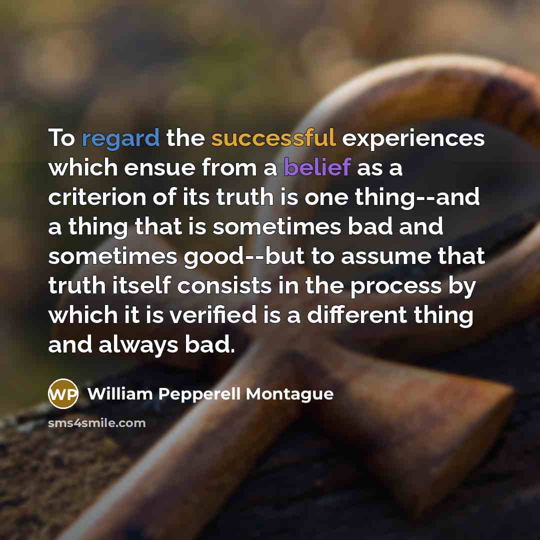 “To regard the successful experiences which ensue from a belief as a criterion of its truth is one thing--and a thing that is sometimes bad and sometimes good--but to assume that truth itself consists in the process by which it is verified is a different thing and always bad.” quote by William Pepperell Montague