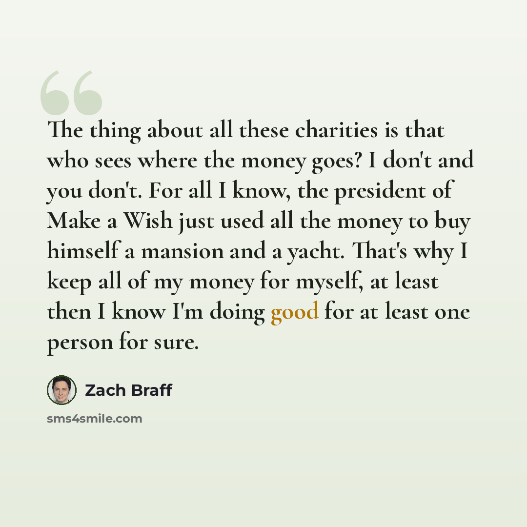 “The thing about all these charities is that who sees where the money goes? I don't and you don't. For all I know, the president of Make a Wish just used all the money to buy himself a mansion and a yacht. That's why I keep all of my money for myself, at least then I know I'm doing good for at…” quote by Zach Braff