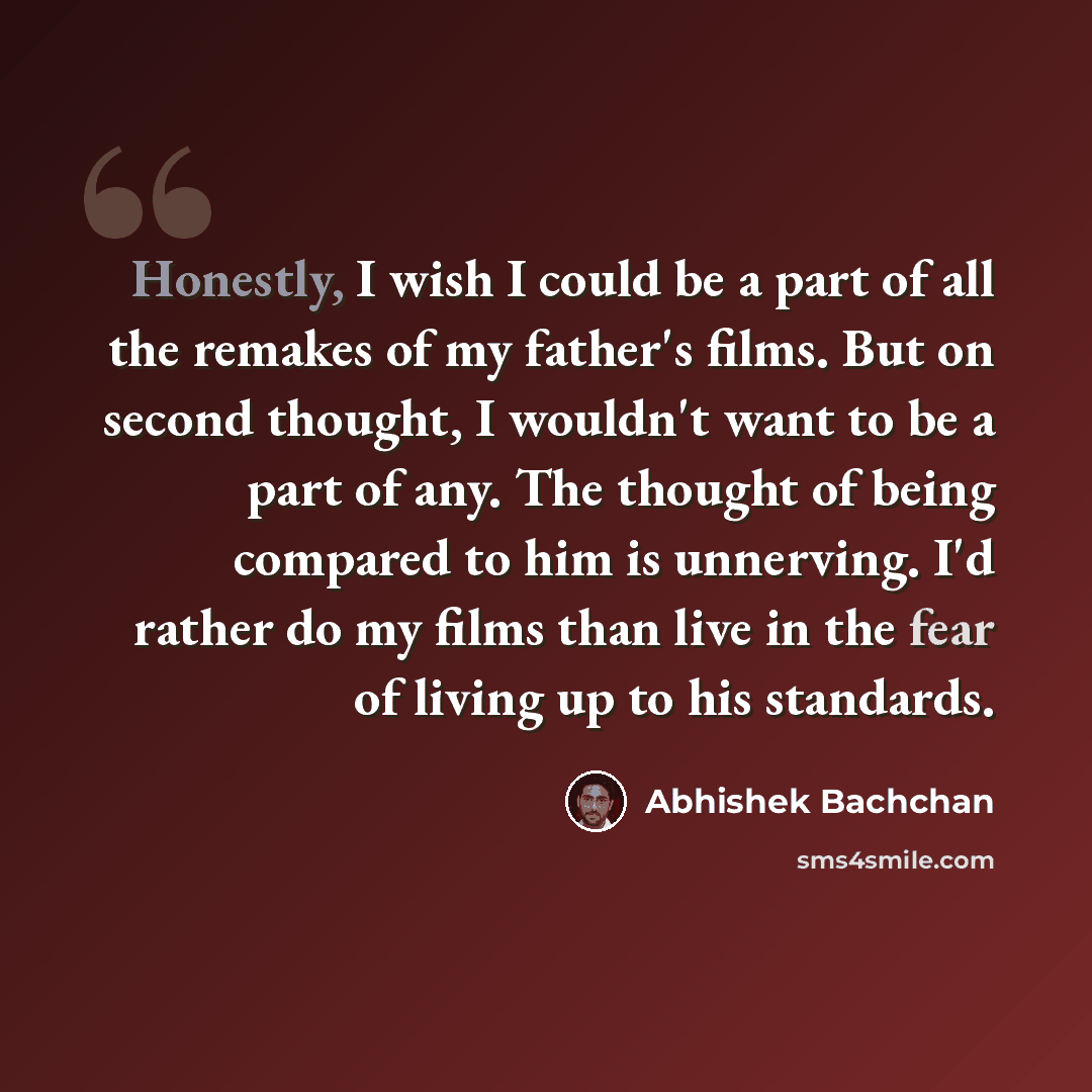 “Honestly, I wish I could be a part of all the remakes of my father's films. But on second thought, I wouldn't want to be a part of any. The thought of being compared to him is unnerving. I'd rather do my films than live in the fear of living up to his standards.” quote by Abhishek Bachchan